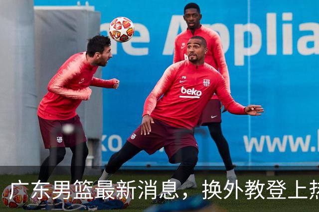 广东男篮最新消息，换外教登上热搜 胡明轩回应网暴 U21奖项大丰收