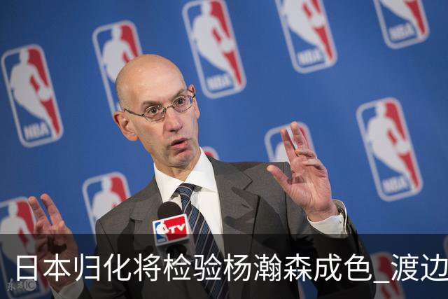 日本归化将检验杨瀚森成色 渡边：有实力击败中国男篮
