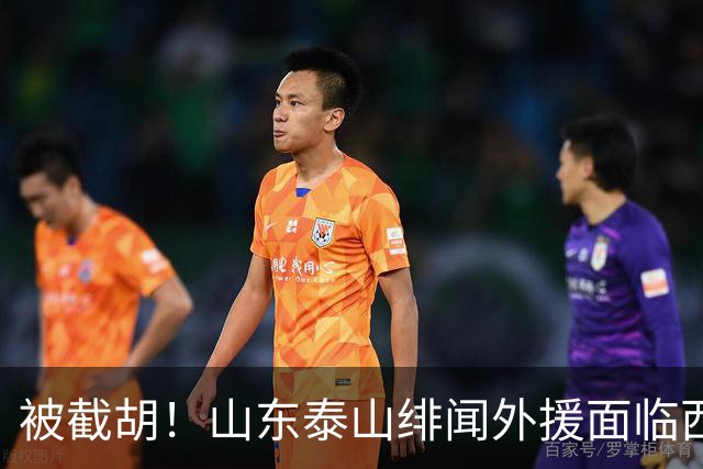 被截胡！山东泰山绯闻外援面临西甲豪门的激烈竞争，夏窗换外援再成泡影